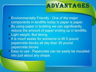 advantages
Environmentally Friendly : One of the major
components in landfills today is paper is paper.
By using paper in building we can significantly
reduce the amount of paper ending up in landfills.
Light weight, But strong
It is much easier for someone to lift 5 pound
papercrete blocks all day than 35 pound
papercrete blocks
Easy to use : Papercrete can be easily be moulded
into just about any shape.
 