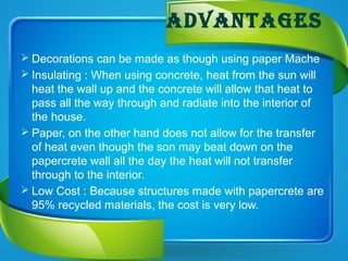 advantages
 Decorations can be made as though using paper Mache
 Insulating : When using concrete, heat from the sun will
heat the wall up and the concrete will allow that heat to
pass all the way through and radiate into the interior of
the house.
 Paper, on the other hand does not allow for the transfer
of heat even though the son may beat down on the
papercrete wall all the day the heat will not transfer
through to the interior.
 Low Cost : Because structures made with papercrete are
95% recycled materials, the cost is very low.
 