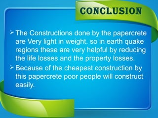 The Constructions done by the papercrete
are Very light in weight. so in earth quake
regions these are very helpful by reducing
the life losses and the property losses.
Because of the cheapest construction by
this papercrete poor people will construct
easily.
COnCLUsIOn
 