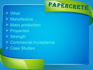 PAPERCRETE
 What
 Manufacture
 Mass production
 Properties
 Strength
 Commercial Acceptance
 Case Studies
 