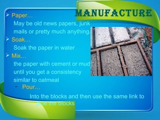 MANUFACTURE Paper…
May be old news papers, junk
mails or pretty much anything.
 Soak…
Soak the paper in water
 Mix…
the paper with cement or mud
until you get a consistency
similar to oatmeal
– Pour…
Into the blocks and then use the same link to
glue the blocks
 
