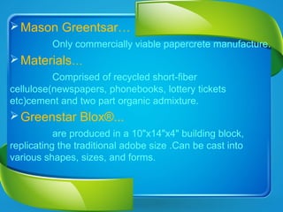 Mason Greentsar…
Only commercially viable papercrete manufacture.
Materials…
Comprised of recycled short-fiber
cellulose(newspapers, phonebooks, lottery tickets
etc)cement and two part organic admixture.
Greenstar Blox®...
are produced in a 10"x14"x4" building block,
replicating the traditional adobe size .Can be cast into
various shapes, sizes, and forms.
 