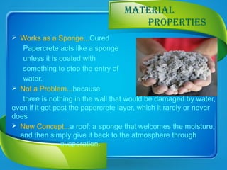 MATERIAL
PROPERTIES
 Works as a Sponge...Cured
Papercrete acts like a sponge
unless it is coated with
something to stop the entry of
water.
 Not a Problem...because
there is nothing in the wall that would be damaged by water,
even if it got past the papercrete layer, which it rarely or never
does
 New Concept...a roof: a sponge that welcomes the moisture,
and then simply give it back to the atmosphere through
evaporation.
 