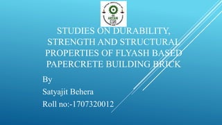 STUDIES ON DURABILITY,
STRENGTH AND STRUCTURAL
PROPERTIES OF FLYASH BASED
PAPERCRETE BUILDING BRICK
By
Satyajit Behera
Roll no:-1707320012
 