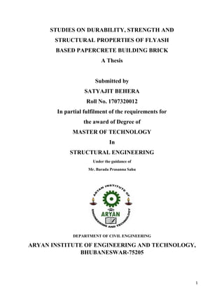 1
STUDIES ON DURABILITY, STRENGTH AND
STRUCTURAL PROPERTIES OF FLYASH
BASED PAPERCRETE BUILDING BRICK
A Thesis
Submitted by
SATYAJIT BEHERA
Roll No. 1707320012
In partial fulfilment of the requirements for
the award of Degree of
MASTER OF TECHNOLOGY
In
STRUCTURAL ENGINEERING
Under the guidance of
Mr. Barada Prasanna Sahu
DEPARTMENT OF CIVIL ENGINEERING
ARYAN INSTITUTE OF ENGINEERING AND TECHNOLOGY,
BHUBANESWAR-75205
 