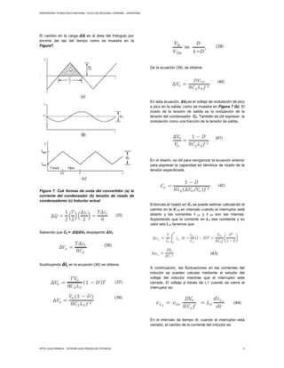 UNIVERSIDAD TECNOLÓGICA NACIONAL, FACULTAD REGIONAL CÓRDOBA – ARGENTINA
DPTO. ELECTRÓNICA – CÁTEDRA ELECTRÓNICA DE POTENCIA 5
El cambio en la carga ΔQ es el área del triángulo por
encima del eje del tiempo como se muestra en la
Figura7.
Figura 7: Cuk formas de onda del convertidor (a) la
corriente del condensador (b) tensión de rizado de
condensadores (c) Inductor actual
Sabiendo que C2 = ΔQ/ΔV0 despejando ΔV0:
Sustituyendo ΔIL en la ecuación (36) se obtiene;
De la ecuación (39), se obtiene:
En esta ecuación, ΔV0 es el voltaje de ondulación de pico
a pico en la salida, como se muestra en Figura 7 (b). El
rizado de la tensión de salida es la ondulación de la
tensión del condensador C2. También es útil expresar la
ondulación como una fracción de la tensión de salida,
En el diseño, es útil para reorganizar la ecuación anterior
para expresar la capacidad en términos de rizado de la
tensión especificada,
Entonces el rizado en C1 se puede estimar calculando el
cambio en la V C1 en intervalo cuando el interruptor está
abierto y las corrientes I L1 y I C1 son las mismas.
Suponiendo que la corriente en L1 sea constante y su
valor sea I L1 tenemos que:
A continuación, las fluctuaciones en las corrientes del
inductor se pueden calcular mediante el estudio del
voltaje del inductor mientras que el interruptor este
cerrado. El voltaje a través de L1 cuando se cierra el
interruptor es;
En el intervalo de tiempo dt, cuando el interruptor está
cerrado, el cambio de la corriente del inductor es:
 