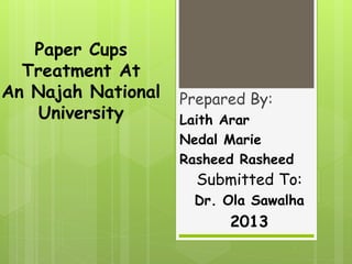 Paper Cups
Treatment At
An Najah National
University
Prepared By:
Laith Arar
Nedal Marie
Rasheed Rasheed
Submitted To:
Dr. Ola Sawalha
2013
 
