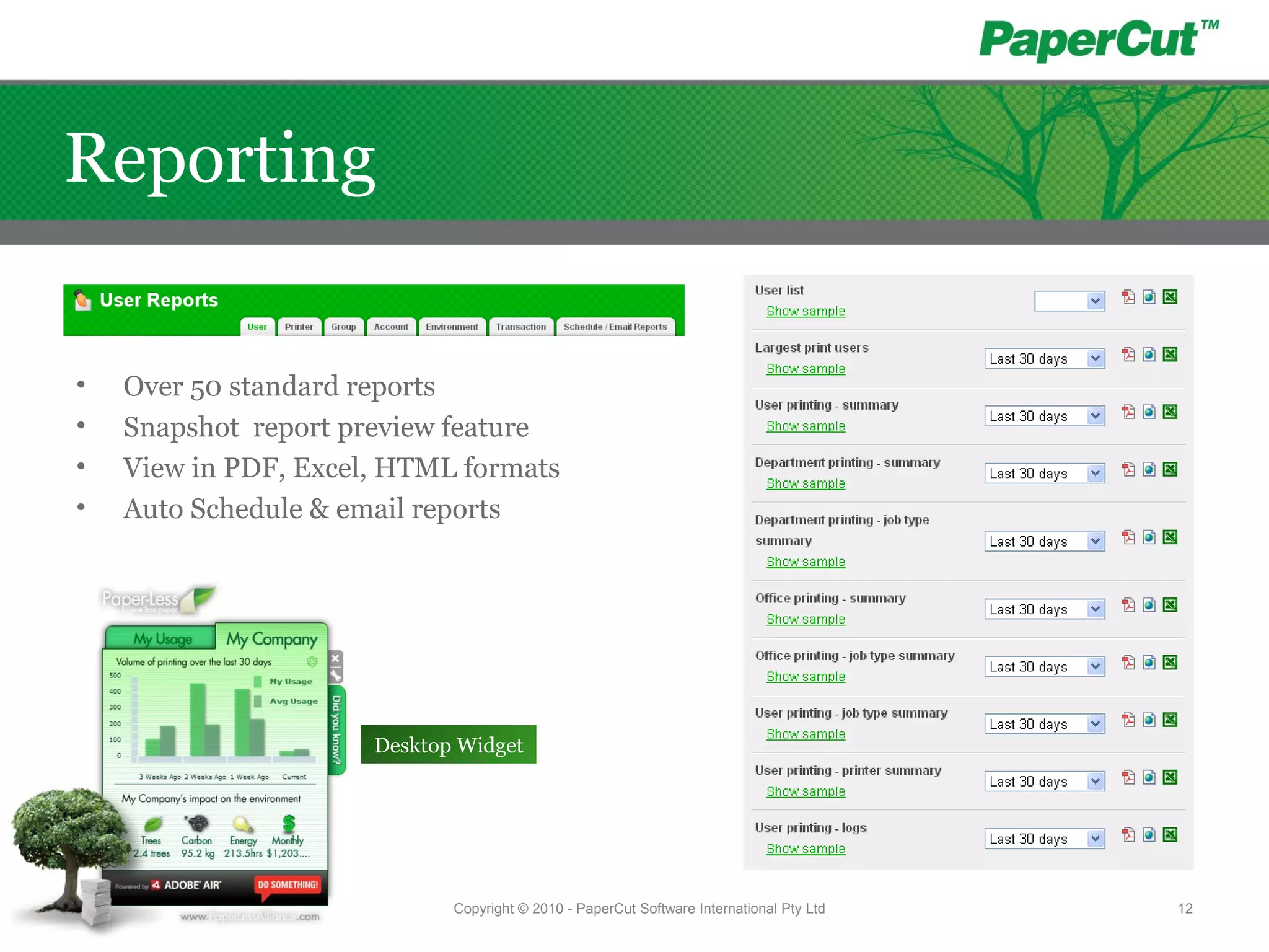 • Over 50 standard reports
• Snapshot report preview feature
• View in PDF, Excel, HTML formats
• Auto Schedule & email reports
Desktop Widget
Copyright © 2010 - PaperCut Software International Pty Ltd 12
Reporting
 