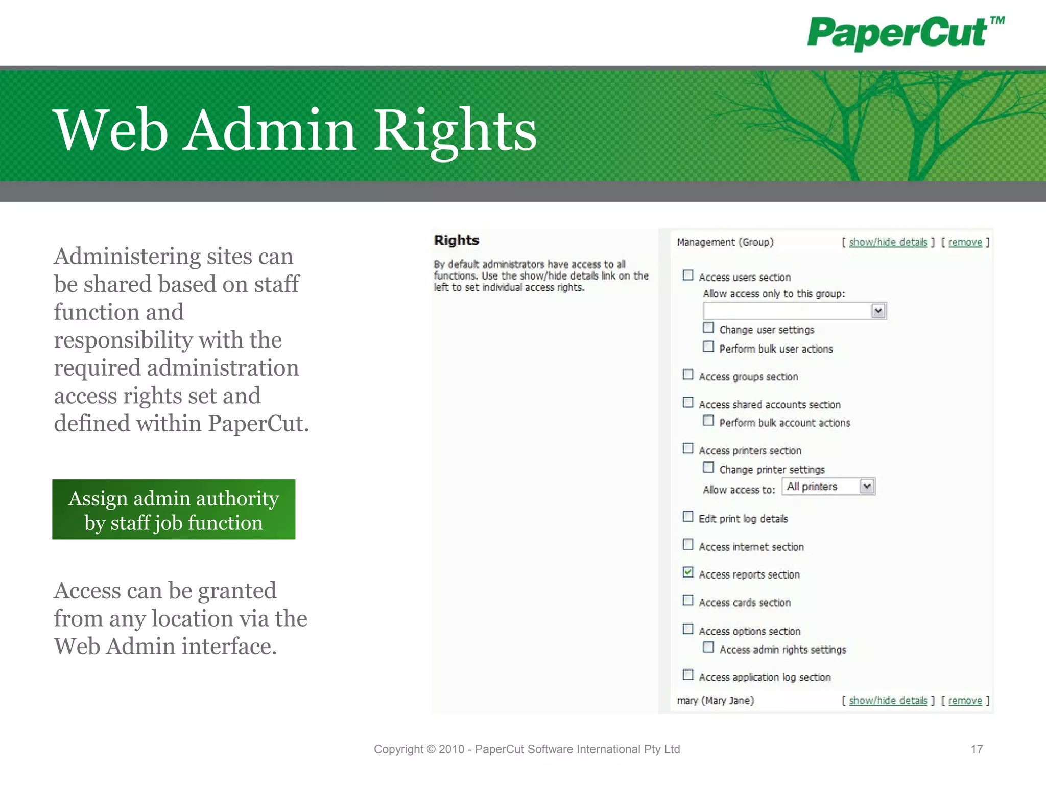 Administering sites can
be shared based on staff
function and
responsibility with the
required administration
access rights set and
defined within PaperCut.
Access can be granted
from any location via the
Web Admin interface.
Assign admin authority
by staff job function
Copyright © 2010 - PaperCut Software International Pty Ltd 17
Web Admin Rights
 