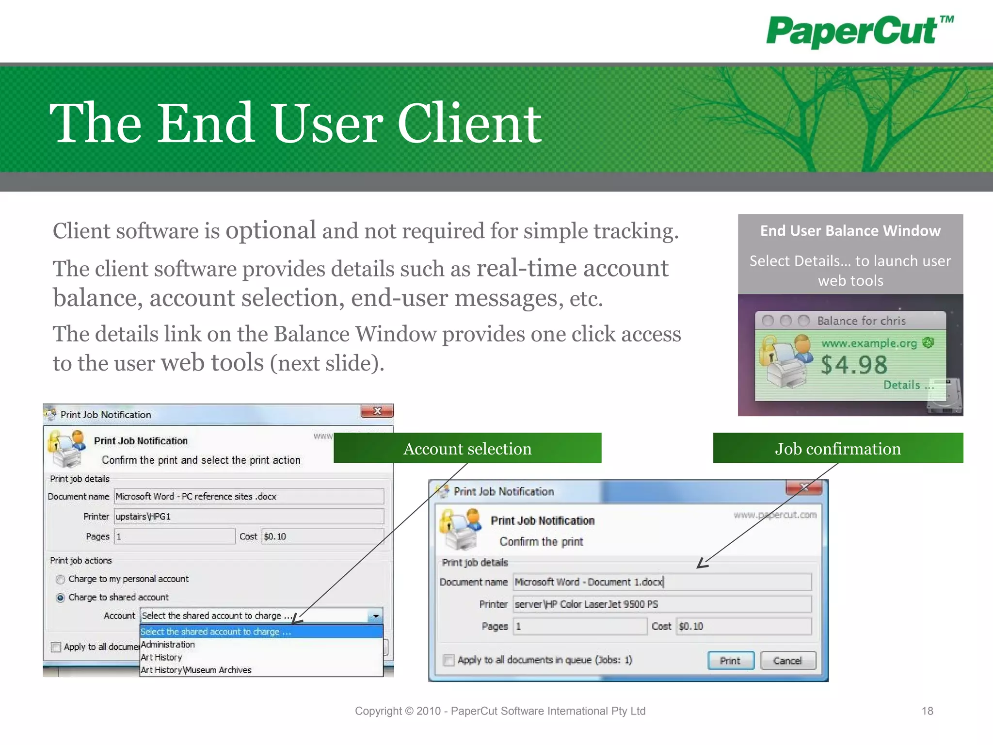 Client software is optional and not required for simple tracking.
The client software provides details such as real-time account
balance, account selection, end-user messages, etc.
The details link on the Balance Window provides one click access
to the user web tools (next slide).
Job confirmationAccount selection
End User Balance Window
Select Details… to launch user
web tools
Copyright © 2010 - PaperCut Software International Pty Ltd 18
The End User Client
 