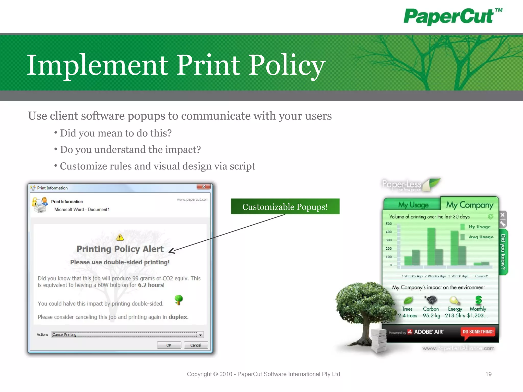 Use client software popups to communicate with your users
• Did you mean to do this?
• Do you understand the impact?
• Customize rules and visual design via script
Customizable Popups!
Copyright © 2010 - PaperCut Software International Pty Ltd 19
Implement Print Policy
 