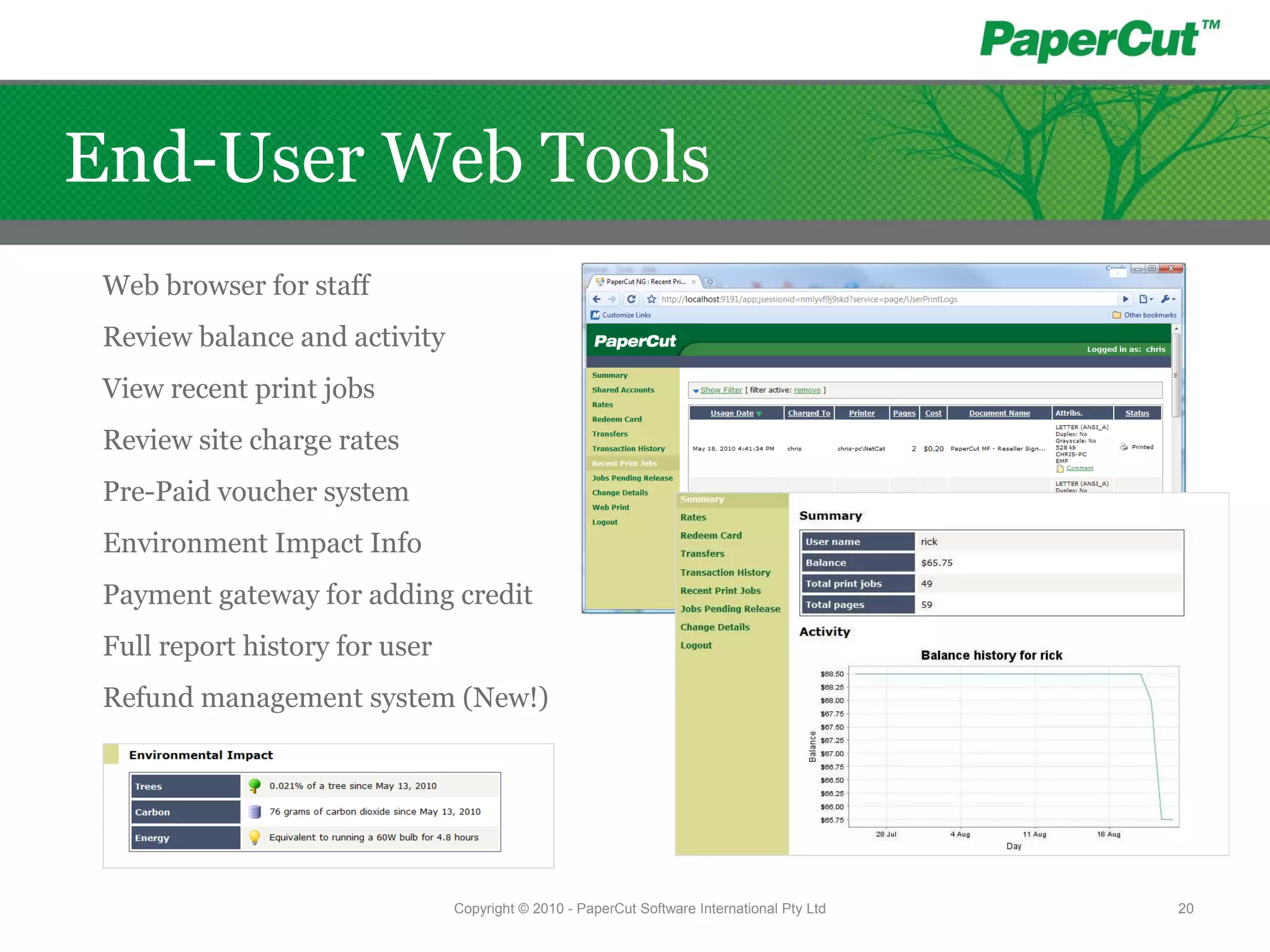 Web browser for staff
Review balance and activity
View recent print jobs
Review site charge rates
Pre-Paid voucher system
Environment Impact Info
Payment gateway for adding credit
Full report history for user
Refund management system (New!)
Copyright © 2010 - PaperCut Software International Pty Ltd 20
End-User Web Tools
 