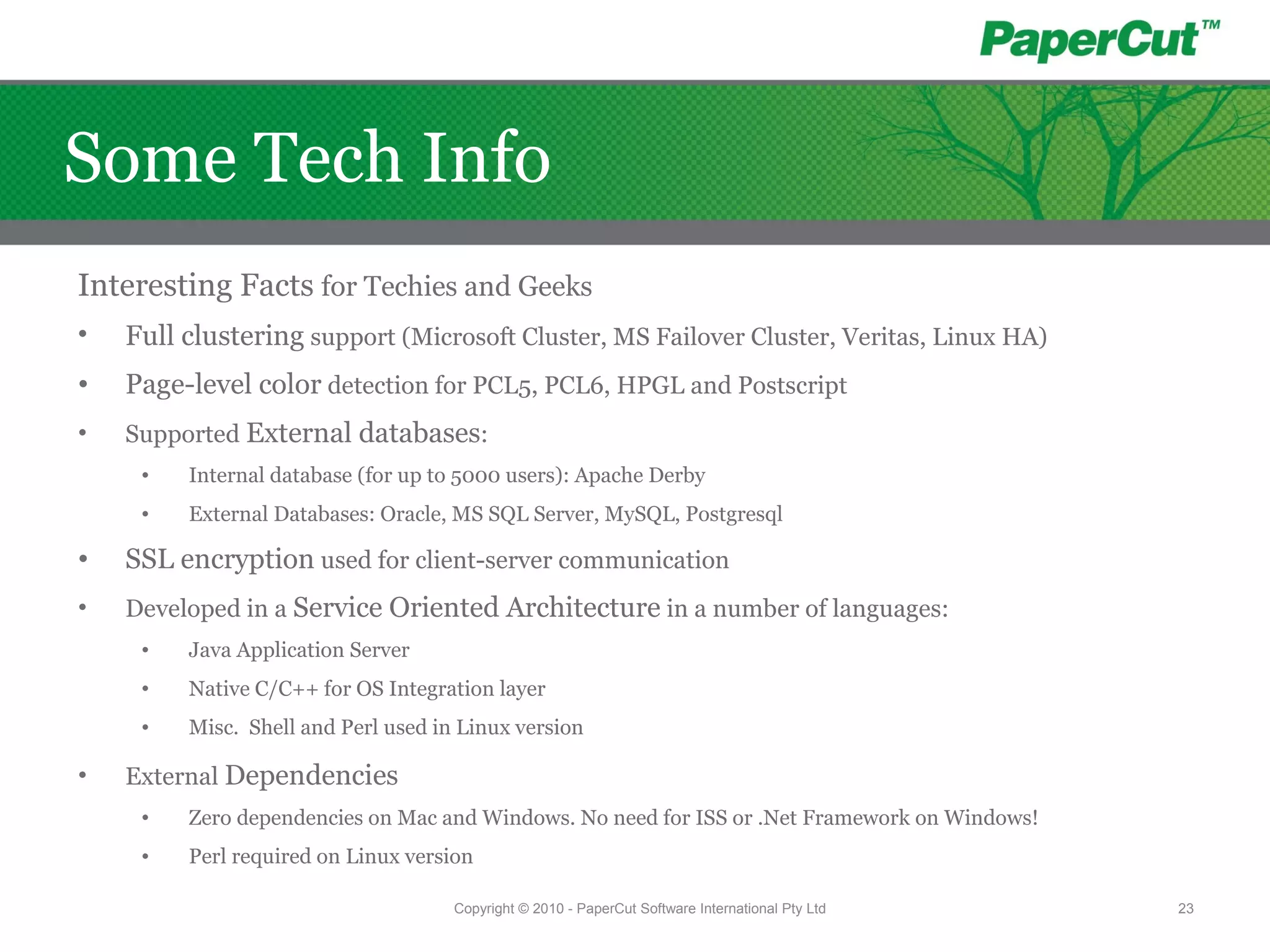 Some Tech Info
Interesting Facts for Techies and Geeks
• Full clustering support (Microsoft Cluster, MS Failover Cluster, Veritas, Linux HA)
• Page-level color detection for PCL5, PCL6, HPGL and Postscript
• Supported External databases:
• Internal database (for up to 5000 users): Apache Derby
• External Databases: Oracle, MS SQL Server, MySQL, Postgresql
• SSL encryption used for client-server communication
• Developed in a Service Oriented Architecture in a number of languages:
• Java Application Server
• Native C/C++ for OS Integration layer
• Misc. Shell and Perl used in Linux version
• External Dependencies
• Zero dependencies on Mac and Windows. No need for ISS or .Net Framework on Windows!
• Perl required on Linux version
Copyright © 2010 - PaperCut Software International Pty Ltd 23
 