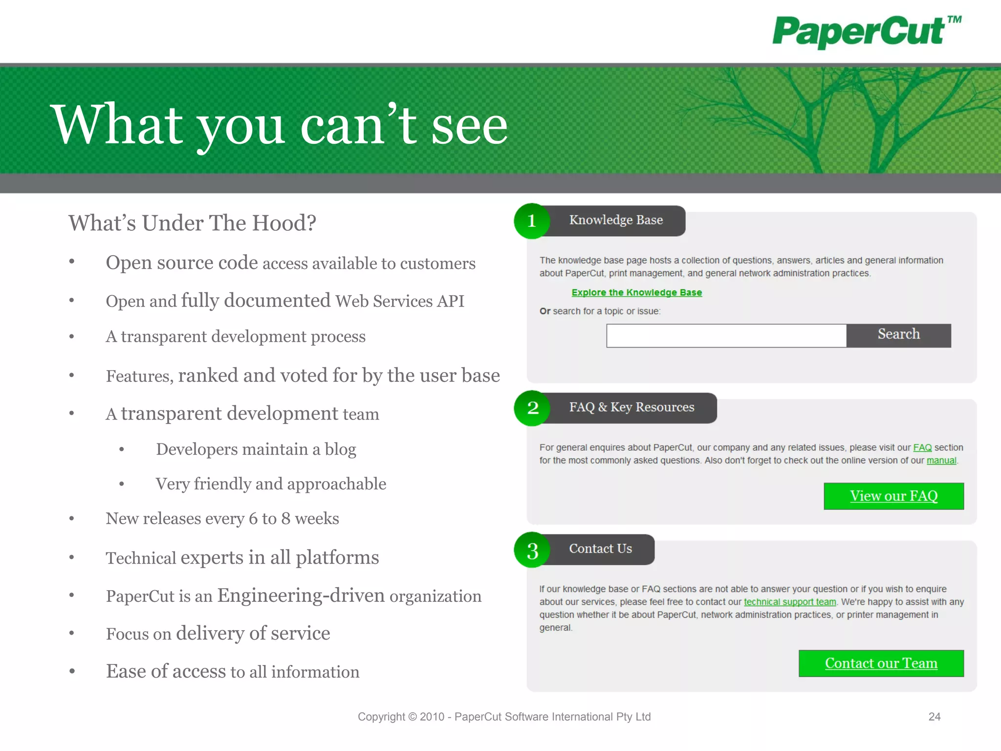 Copyright © 2010 - PaperCut Software International Pty Ltd 24
What you can’t see
What’s Under The Hood?
• Open source code access available to customers
• Open and fully documented Web Services API
• A transparent development process
• Features, ranked and voted for by the user base
• A transparent development team
• Developers maintain a blog
• Very friendly and approachable
• New releases every 6 to 8 weeks
• Technical experts in all platforms
• PaperCut is an Engineering-driven organization
• Focus on delivery of service
• Ease of access to all information
 