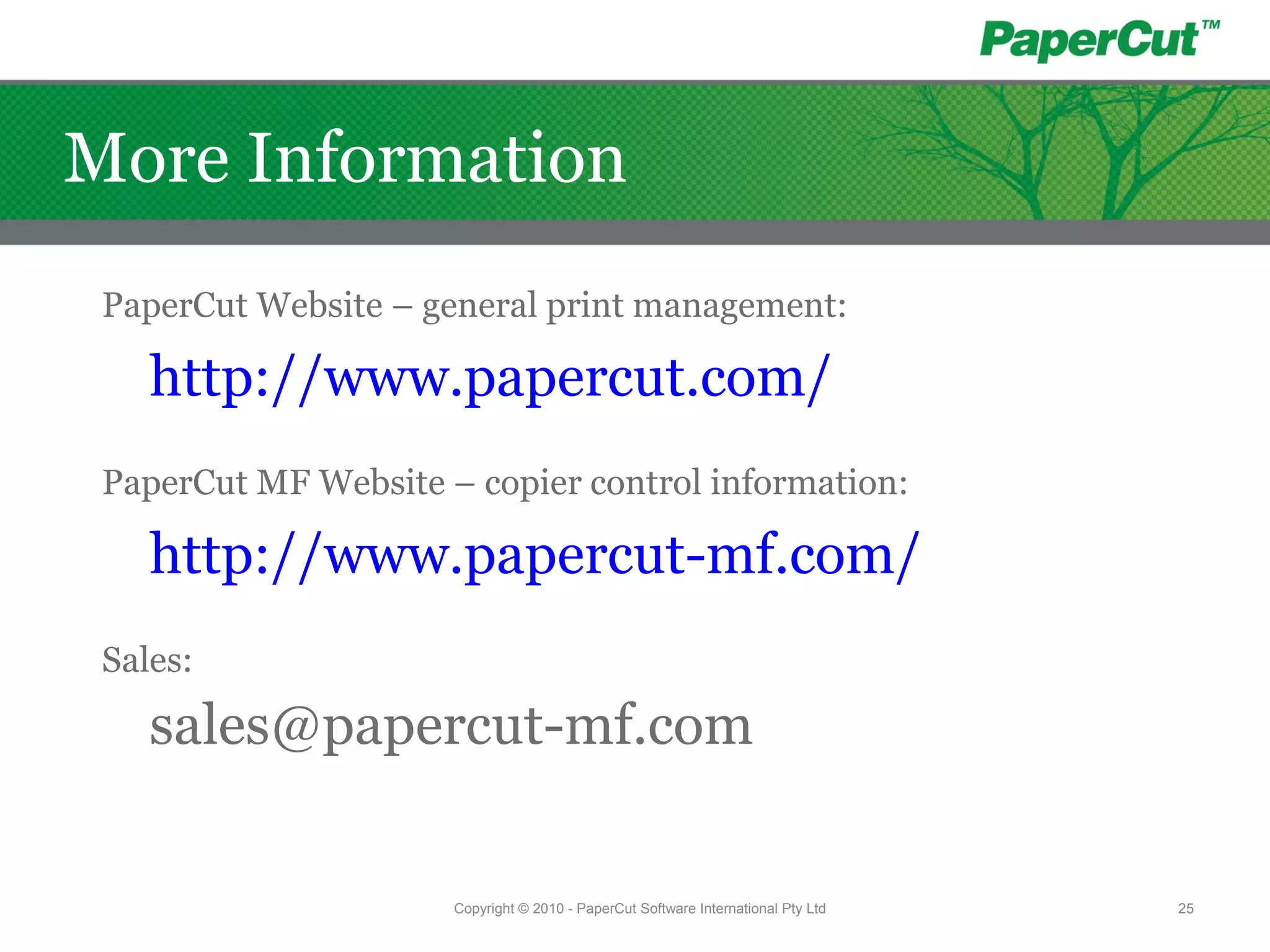 PaperCut Website – general print management:
http://www.papercut.com/
PaperCut MF Website – copier control information:
http://www.papercut-mf.com/
Sales:
sales@papercut-mf.com
Copyright © 2010 - PaperCut Software International Pty Ltd 25
More Information
 