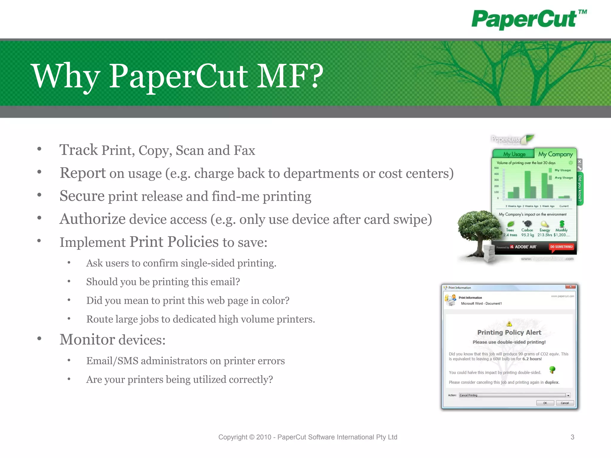 Copyright © 2010 - PaperCut Software International Pty Ltd 3
Why PaperCut MF?
• Track Print, Copy, Scan and Fax
• Report on usage (e.g. charge back to departments or cost centers)
• Secure print release and find-me printing
• Authorize device access (e.g. only use device after card swipe)
• Implement Print Policies to save:
• Ask users to confirm single-sided printing.
• Should you be printing this email?
• Did you mean to print this web page in color?
• Route large jobs to dedicated high volume printers.
• Monitor devices:
• Email/SMS administrators on printer errors
• Are your printers being utilized correctly?
 