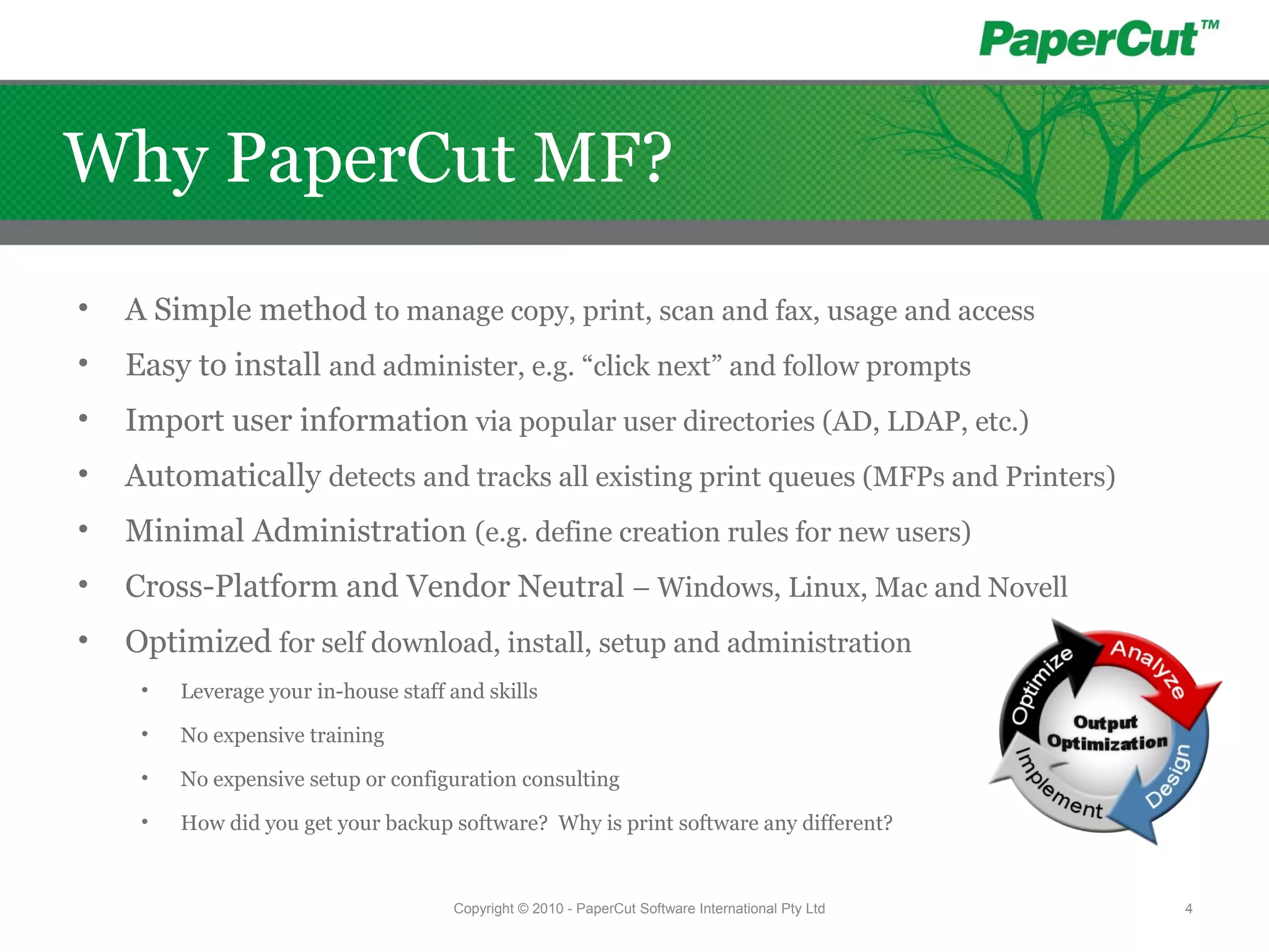 • A Simple method to manage copy, print, scan and fax, usage and access
• Easy to install and administer, e.g. “click next” and follow prompts
• Import user information via popular user directories (AD, LDAP, etc.)
• Automatically detects and tracks all existing print queues (MFPs and Printers)
• Minimal Administration (e.g. define creation rules for new users)
• Cross-Platform and Vendor Neutral – Windows, Linux, Mac and Novell
• Optimized for self download, install, setup and administration
• Leverage your in-house staff and skills
• No expensive training
• No expensive setup or configuration consulting
• How did you get your backup software? Why is print software any different?
Copyright © 2010 - PaperCut Software International Pty Ltd 4
Why PaperCut MF?
 