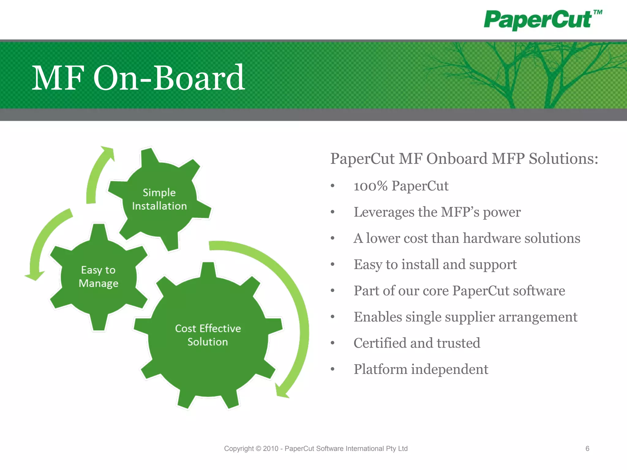 PaperCut MF Onboard MFP Solutions:
• 100% PaperCut
• Leverages the MFP’s power
• A lower cost than hardware solutions
• Easy to install and support
• Part of our core PaperCut software
• Enables single supplier arrangement
• Certified and trusted
• Platform independent
Copyright © 2010 - PaperCut Software International Pty Ltd 6
MF On-Board
 