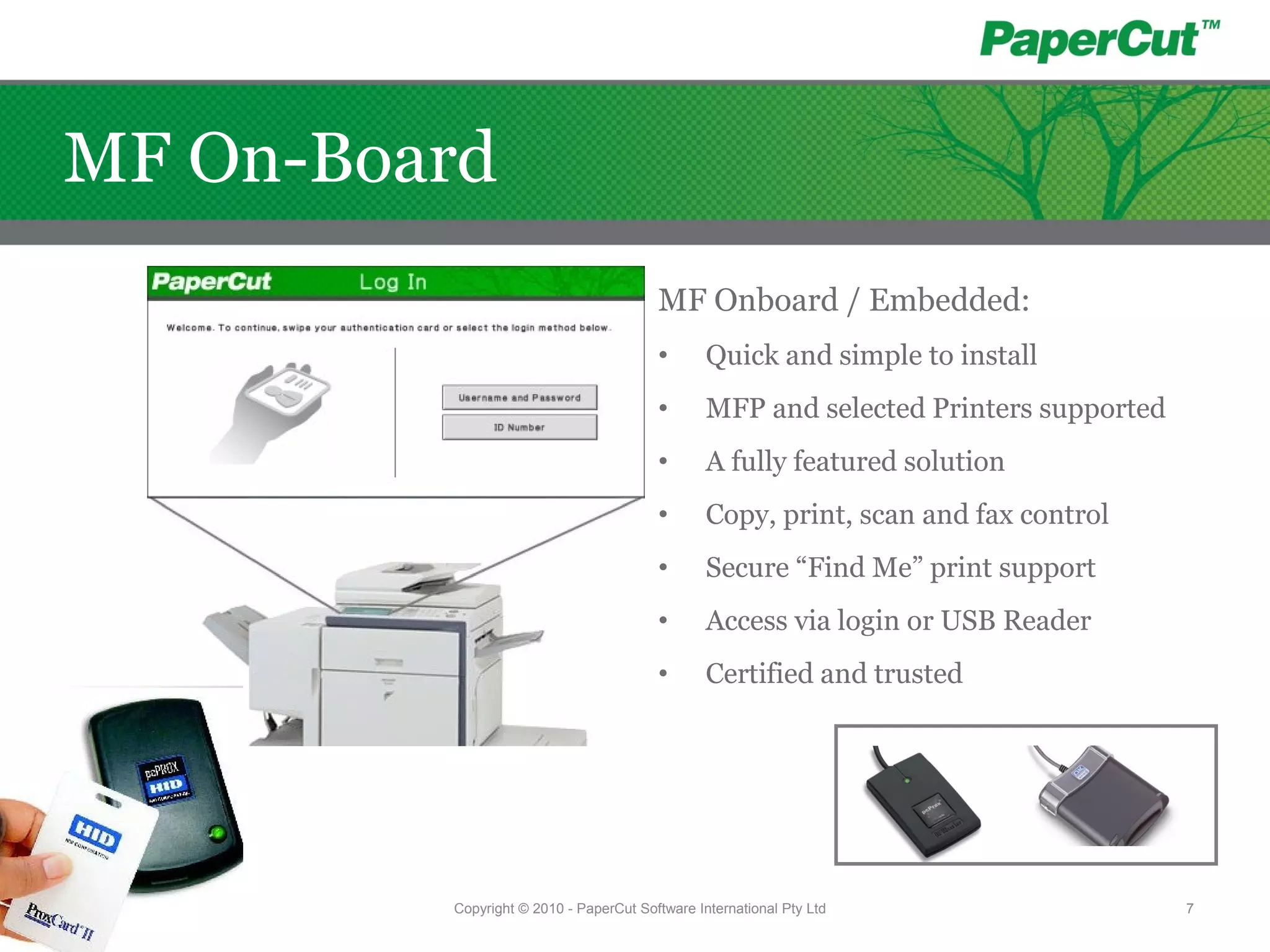 MF Onboard / Embedded:
• Quick and simple to install
• MFP and selected Printers supported
• A fully featured solution
• Copy, print, scan and fax control
• Secure “Find Me” print support
• Access via login or USB Reader
• Certified and trusted
Copyright © 2010 - PaperCut Software International Pty Ltd 7
MF On-Board
 