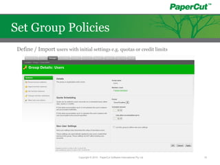 Define / Import users with initial settings e.g. quotas or credit limits
Copyright © 2010 - PaperCut Software International Pty Ltd 15
Set Group Policies
 