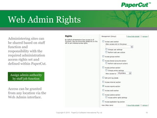 Administering sites can
be shared based on staff
function and
responsibility with the
required administration
access rights set and
defined within PaperCut.
Access can be granted
from any location via the
Web Admin interface.
Assign admin authority
by staff job function
Copyright © 2010 - PaperCut Software International Pty Ltd 18
Web Admin Rights
 
