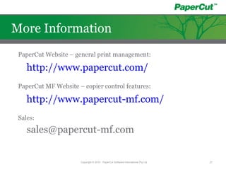 PaperCut Website – general print management:
http://www.papercut.com/
PaperCut MF Website – copier control features:
http://www.papercut-mf.com/
Sales:
sales@papercut-mf.com
Copyright © 2010 - PaperCut Software International Pty Ltd 27
More Information
 