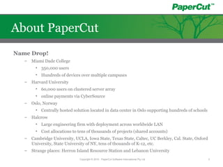Name Drop!
– Miami Dade College
• 350,000 users
• Hundreds of devices over multiple campuses
– Harvard University
• 60,000 users on clustered server array
• online payments via CyberSource
– Oslo, Norway
• Centrally hosted solution located in data center in Oslo supporting hundreds of schools
– Halcrow
• Large engineering firm with deployment across worldwide LAN
• Cost allocations to tens of thousands of projects (shared accounts)
– Cambridge University, UCLA, Iowa State, Texas State, Caltec, UC Berkley, Cal. State, Oxford
University, State University of NY, tens of thouands of K-12, etc.
– Strange places: Herron Island Resource Station and Lebanon University
Copyright © 2010 - PaperCut Software International Pty Ltd 3
About PaperCut
 