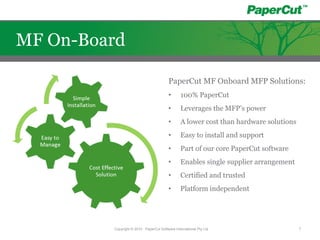 PaperCut MF Onboard MFP Solutions:
• 100% PaperCut
• Leverages the MFP’s power
• A lower cost than hardware solutions
• Easy to install and support
• Part of our core PaperCut software
• Enables single supplier arrangement
• Certified and trusted
• Platform independent
Copyright © 2010 - PaperCut Software International Pty Ltd 7
MF On-Board
 