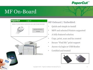 MF Onboard / Embedded:
• Quick and simple to install
• MFP and selected Printers supported
• A fully featured solution
• Copy, print, scan and fax control
• Secure “Find Me” print support
• Access via login or USB Reader
• Certified and trusted
Copyright © 2010 - PaperCut Software International Pty Ltd 8
MF On-Board
 
