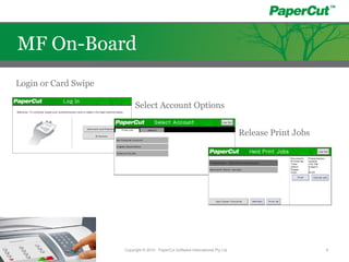 Login or Card Swipe
Select Account Options
Release Print Jobs
Copyright © 2010 - PaperCut Software International Pty Ltd 9
MF On-Board
 
