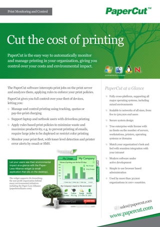 Print Monitoring and Control




Cut the cost of printing
PaperCut is the easy way to automatically monitor
and manage printing in your organization, giving you
control over your costs and environmental impact.

                                                                      SUPPORTED PLATFORMS




The PaperCut software intercepts print jobs on the print server       PaperCut at a Glance
and analyzes them, applying rules to enforce your print policies.
                                                                       	 Fully cross-platform, supporting all
PaperCut gives you full control over your fleet of devices,              major operating systems, including
letting you:                                                             mixed environments
 	 Manage and control printing using tracking, quotas or               	 Scalable to networks of all sizes, from
   pay-for-print charging                                                five to 500,000 end users
 	 Support laptop and netbook users with driverless printing           	 Secure system design
 	 Apply rules based print policies to minimize waste and              	 True enterprise-wide license with
   maximize productivity, e.g, to prevent printing of emails,            no limits on the number of servers,
   require large jobs to be duplexed or restrict color printing          workstations, printers, operating
 	 Monitor your print fleet, with toner level detection and printer      systems or domains
   error alerts by email or SMS.                                       	 Match your organization’s look and
                                                                         feel with seamless integration with
                                                                         your intranet

                                                                       	 Modern software under
 Let your users see their environmental                                  active development
 impact at-a-glance with the Paper-
 Less Alliance widget (a small                                         	 Simple to use browser based
 application that sits on the desktop).                                  administration

 The widget supports Do Something,                                     	 Used by more than 30,000
 the non-profit organization behind
 many environmental initiatives                                          organizations in 100+ countries.
 including the Paper-Less Alliance
 (paperlessalliance.com).




                                                                                                  .com
                                                                                          papercut
                                                                                    sales@         om
                                                                                      .c
                                                                               apercut
                                                                          www.p
 