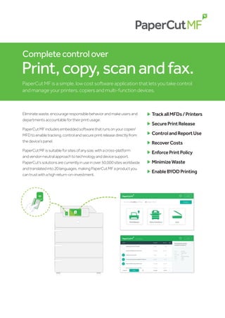 Completecontrolover
Print,copy,scanandfax.
PaperCut MF is a simple, low cost software application that lets you take control
and manage your printers, copiers and multi-function devices.
Eliminatewaste,encourageresponsiblebehaviorandmakeusersand
departmentsaccountablefortheirprintusage.
PaperCutMFincludesembeddedsoftwarethatrunsonyourcopier/
MFDtoenabletracking,controlandsecureprintreleasedirectlyfrom
thedevice’spanel.
PaperCutMFissuitableforsitesofanysize,withacross-platform
andvendor-neutralapproachtotechnologyanddevicesupport.
PaperCut’ssolutionsarecurrentlyinuseinover50,000sitesworldwide
andtranslatedinto20languages,makingPaperCutMFaproductyou
cantrustwithahighreturn-on-investment.
	
TrackallMFDs/Printers
	
SecurePrintRelease
	
ControlandReportUse
	
RecoverCosts
	
EnforcePrintPolicy
	
MinimizeWaste
	
EnableBYODPrinting
SWIPE CARD
HERE
SWIPE CARD
HERE
 