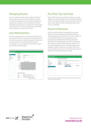 Reseller sales@bist.co.uk
www.bist.co.uk
Managing Quotas
Users can operate in either credit or debit, with defined
account rules including how and how often an account
is credited. Use network groups to define how additional
quota/credit is assigned. Use network groups to define
how additional quota/credit is assigned; for example, allow
a specific group of users to accumulate their quota while
others operate on a “use it or lose it” basis.
User Web Interface
End users have access to a set of web tools to track their
own activity in real-time, query their account balances, and
view their transactions – without the need for intervention
from administrators. The end user interface is fully
customizable, so you can design a look and feel to match
your website or intranet pages.
Enduserscaneasilymanagetheiraccountbalancesandaddcreditvia
onlineandonsitemethods
Pre-Paid / Top-Up Cards
PaperCut MF comes with a simple to implement voucher
system for purchasing additional print credit. Administrators
can print out a batch of single-use cards with a pre-defined
value. Users redeem cards by entering the card’s unique
code on a web page.
Payment Gateways
Give end users the ability to make payments into their
PaperCut account using payment gateways. Payment
gateways allow third party systems to connect to PaperCut
in a supported manner. Common gateways include
leading providers like PayPal and Authorize.Net which
allow real-time online payments via credit card. PaperCut
also supports closed or internal payment systems such
as a main college funds account. Hardware gateways are
available to support a range of cash loaders, self-service
kiosks and bill and coin boxes. For hardware, please refer to
a PaperCut MF Authorized Solution Center.
 