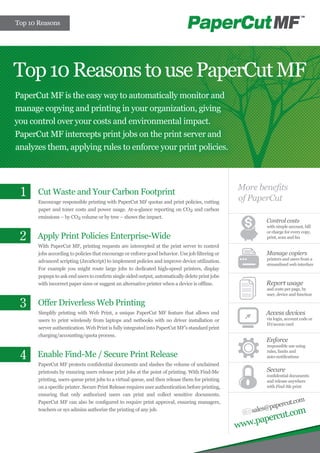 Top 10 Reasons




Top 10 Reasons to use PaperCut MF
PaperCut MF is the easy way to automatically monitor and
manage copying and printing in your organization, giving
you control over your costs and environmental impact.
PaperCut MF intercepts print jobs on the print server and
analyzes them, applying rules to enforce your print policies.



                                                                                                   More benefits
 1     Cut Waste and Your Carbon Footprint
                                                                                                   of PaperCut
       Encourage responsible printing with PaperCut MF quotas and print policies, cutting
       paper and toner costs and power usage. At-a-glance reporting on CO2 and carbon
       emissions – by CO2 volume or by tree – shows the impact.
                                                                                                           Control costs
                                                                                                           with simple account, bill

 2
                                                                                                           or charge for every copy,
      Apply Print Policies Enterprise-Wide                                                                 print, scan and fax

       With PaperCut MF, printing requests are intercepted at the print server to control
       jobs according to policies that encourage or enforce good behavior. Use job filtering or            Manage copiers
                                                                                                           printers and users from a
       advanced scripting (JavaScript) to implement policies and improve device utilization.
                                                                                                           streamlined web interface
       For example you might route large jobs to dedicated high-speed printers, display
       popups to ask end users to confirm single sided output, automatically delete print jobs
       with incorrect paper sizes or suggest an alternative printer when a device is offline.              Report usage
                                                                                                           and costs per page, by
                                                                                                           user, device and function

 3     Offer Driverless Web Printing
       Simplify printing with Web Print, a unique PaperCut MF feature that allows end                      Access devices
       users to print wirelessly from laptops and netbooks with no driver installation or                  via login, account code or
                                                                                                           ID/access card
       server authentication. Web Print is fully integrated into PaperCut MF’s standard print
       charging/accounting/quota process.
                                                                                                           Enforce
                                                                                                           responsible use using

 4    Enable Find-Me / Secure Print Release                                                                rules, limits and
                                                                                                           auto-notifications
       PaperCut MF protects confidential documents and slashes the volume of unclaimed
       printouts by ensuring users release print jobs at the point of printing. With Find-Me               Secure
                                                                                                           confidential documents
       printing, users queue print jobs to a virtual queue, and then release them for printing             and release anywhere
       on a specific printer. Secure Print Release requires user authentication before printing,           with Find-Me print
       ensuring that only authorized users can print and collect sensitive documents.
                                                                                                                       om
       PaperCut MF can also be configured to require print approval, ensuring managers,
                                                                                                                ercut.c
                                                                                                       sales@pap
                                                                                                                    com
       teachers or sys admins authorize the printing of any job.
                                                                                                             ut.
                                                                                                   www.paperc
 