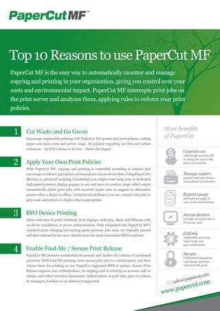 Cut Waste and Go Green
Encourage responsible printing with PaperCut MF quotas and print policies, cutting
paper and toner costs and power usage. At-a-glance reporting on CO2 and carbon
emissions – by CO2 volume or by tree – shows the impact.
Apply Your Own Print Policies
With PaperCut MF, copying and printing is controlled according to policies that
encourage or enforceappropriateaccessanduseof your devicefleet.UsingPaperCut’s
filtering or advanced scripting (JavaScript) you might route large jobs to dedicated
high-speed printers, display popups to ask end users to confirm single sided output,
automatically delete print jobs with incorrect paper sizes or suggest an alternative
printer when a device is offline. Using forced attributes, you can convert color jobs to
grey-scale and enforce to duplex where appropriate.
BYO Device Printing
Allow end users to print wirelessly from laptops, netbooks, iPads and iPhones with
no driver installation or server authentication. Fully integrated into PaperCut MF’s
standard print charging/accounting/quota process, jobs sent, are typically paused
and then released by the user, directly from the most convenient MFD or printer.
Enable Find-Me / Secure Print Release
PaperCut MF protects confidential documents and slashes the volume of unclaimed
printouts. With Find-Me printing, users queue print jobs to a virtual queue, and then
release them for printing on any PaperCut supported MFP or printer. Secure Print
Release requires user authentication, by swiping card or entering an account code to
release and collect sensitive documents. Authorization of print jobs, prior to release,
by managers, teachers or sys admins is supported.
Top10ReasonstousePaperCutMF
PaperCut MF is the easy way to automatically monitor and manage
copying and printing in your organization, giving you control over your
costs and environmental impact. PaperCut MF intercepts print jobs on
the print server and analyzes them, applying rules to enforce your print
policies.
Control costs
with simple account, bill
or charge for every copy,
print, scan and fax
Manage copiers
printers and users from a
streamlined web interface
Report usage
and costs per page, by
user, device and function
Access devices
via login, account code or
ID/access card
Enforce
responsible use using
rules, limits and
auto-notifications
Secure
confidential documents
and release anywhere
with Find-Me print
sales@papercut.com
www.papercut.com
More benefits
of PaperCut
1
3
4
2
 