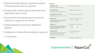 ограничения |
• Ограничивайте доступ к цветной печати
пользователям или их группам
• Разрешайте только одностороннюю или
двустороннюю печать
• Назначайте максимальное количество
страниц в заданиях на печать
• Ограничивайте доступные форматы
бумаги
• Находите и отменяйте повторные задания
… и так далее
 