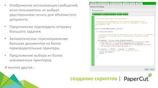создание скриптов |
• Отображение всплывающих сообщений,
если пользователь не выбрал
двустороннюю печать для объёмистого
документа.
• Предложение подтвердить отправку
большого задания.
• Автоматическое перенаправление
больших документов на более
производительные принтеры.
• Предложение выбора из более
экономичных принтеров.
И многое другое…
 