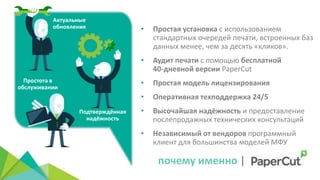 Актуальные
обновления
Простота в
обслуживании
Подтверждённая
надёжность
почему именно |
• Простая установка с использованием
стандартных очередей печати, встроенных баз
данных менее, чем за десять «кликов».
• Аудит печати с помощью бесплатной
40‐дневной версии PaperCut
• Простая модель лицензирования
• Оперативная техподдержка 24/5
• Высочайшая надёжность и предоставление
послепродажных технических консультаций
• Независимый от вендоров программный
клиент для большинства моделей МФУ
 