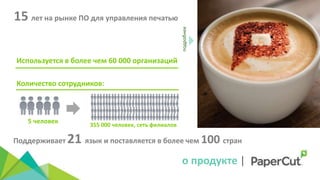 Используется в более чем 60 000 организаций
подробнее
Количество сотрудников:
5 человек 355 000 человек, сеть филиалов
15 лет на рынке ПО для управления печатью
Поддерживает 21 язык и поставляется в более чем 100 стран
о продукте |
 