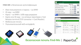 безопасная печать Find-Me |
FIND-ME и безопасная аутентификация
• Имя пользователя и пароль – на МФУ
• ID-код – на МФУ
• Карта – на МФУ с USB кард-ридером
• Карта или ID-код – на сетевых принтерах с Fast
Release terminal (TCP converter + Card Reader)
• Мобильная печать
• Пользовательский веб-интерфейс
 