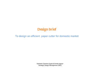 Design brief To design an efficient  paper cutter for domestic market Subhash Chandra Gupta & Anvika kapoor Strategic Design Management (NID) 