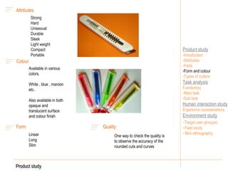 Product study Introduction Attributes Parts Form and colour - Types of cutters Task analysis Function(s) Main task Sub task Human interaction study Ergonomic considerations Environment study - Target user group(s) ~Field study  - Mini ethnography Colour Available in various colors. White , blue , maroon etc.. Also available in both opaque and translucent surface and colour finish Product study Quality One way to check the quality is to observe the accuracy of the rounded cuts and curves Form Linear Long  Slim Attributes Strong Hard Unisexual Durable Sleek Light weight Compact  Portable 