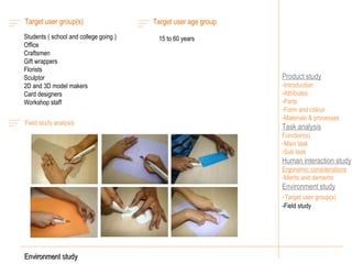 Product study Introduction Attributes Parts Form and colour -Materials & processes Task analysis Function(s) Main task Sub task Human interaction study Ergonomic considerations -Merits and demerits Environment study - Target user group(s) -Field study  Environment study Field study analysis Target user group(s)  Students ( school and college going ) Office  Craftsmen Gift wrappers Florists Sculptor 2D and 3D model makers Card designers Workshop staff Target user age group  15 to 60 years 