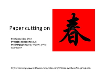 Paper cutting on
Pronunciation: chūn
Syntactic Function: noun
Meaning:spring; life; vitality; joyful
expression




Reference: http://www.thechinesesymbol.com/chinese-symbols/for-spring.html
 