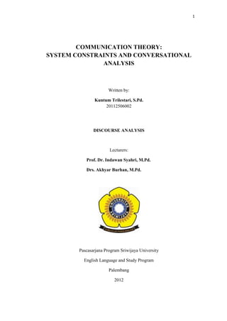 1




        COMMUNICATION THEORY:
SYSTEM CONSTRAINTS AND CONVERSATIONAL
              ANALYSIS



                       Written by:

               Kuntum Trilestari, S.Pd.
                    20112506002




               DISCOURSE ANALYSIS



                       Lecturers:

           Prof. Dr. Indawan Syahri, M.Pd.

           Drs. Akhyar Burhan, M.Pd.




        Pascasarjana Program Sriwijaya University

          English Language and Study Program

                       Palembang

                          2012
 