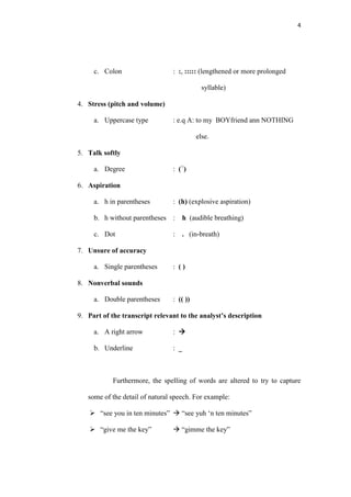 4




     c. Colon                   : :, ::::: (lengthened or more prolonged

                                            syllable)

4. Stress (pitch and volume)

     a. Uppercase type          : e.q A: to my BOYfriend ann NOTHING

                                          else.

5. Talk softly

     a. Degree                  : (○)

6. Aspiration

     a. h in parentheses        : (h) (explosive aspiration)

     b. h without parentheses :     h (audible breathing)

     c. Dot                     :   . (in-breath)

7. Unsure of accuracy

     a. Single parentheses      : ()

8. Nonverbal sounds

     a. Double parentheses      : (( ))

9. Part of the transcript relevant to the analyst’s description

     a. A right arrow           : 

     b. Underline               : _



            Furthermore, the spelling of words are altered to try to capture

   some of the detail of natural speech. For example:

     “see you in ten minutes”  “see yuh „n ten minutes”

     “give me the key”          “gimme the key”
 