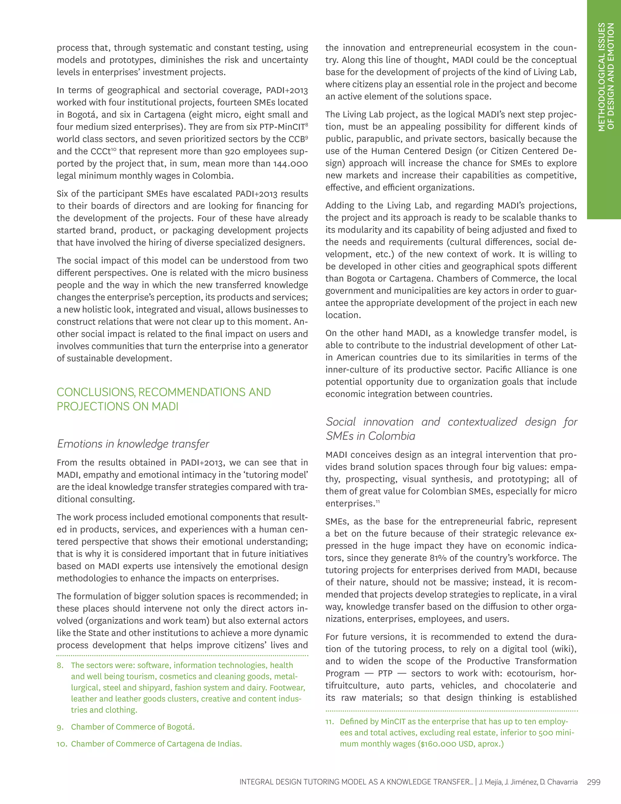 METHODOLOGICAL ISSUES 
OF DESIGN AND EMOTION 
process that, through systematic and constant testing, using 
models and prototypes, diminishes the risk and uncertainty 
levels in enterprises’ investment projects. 
In terms of geographical and sectorial coverage, PADI+2013 
worked with four institutional projects, fourteen SMEs located 
in Bogotá, and six in Cartagena (eight micro, eight small and 
four medium sized enterprises). They are from six PTP-MinCIT8 
world class sectors, and seven prioritized sectors by the CCB9 
and the CCCt10 that represent more than 920 employees sup-ported 
by the project that, in sum, mean more than 144.000 
legal minimum monthly wages in Colombia. 
Six of the participant SMEs have escalated PADI+2013 results 
to their boards of directors and are looking for financing for 
the development of the projects. Four of these have already 
started brand, product, or packaging development projects 
that have involved the hiring of diverse specialized designers. 
The social impact of this model can be understood from two 
different perspectives. One is related with the micro business 
people and the way in which the new transferred knowledge 
changes the enterprise’s perception, its products and services; 
a new holistic look, integrated and visual, allows businesses to 
construct relations that were not clear up to this moment. An-other 
social impact is related to the final impact on users and 
involves communities that turn the enterprise into a generator 
of sustainable development. 
CONCLUSIONS, RECOMMENDATIONS AND 
PROJECTIONS ON MADI 
Emotions in knowledge transfer 
From the results obtained in PADI+2013, we can see that in 
MADI, empathy and emotional intimacy in the ‘tutoring model’ 
are the ideal knowledge transfer strategies compared with tra-ditional 
INTEGRAL DESIGN TUTORING MODEL AS A KNOWLEDGE TRANSFER... | J. Mejía, J. Jiménez, D. Chavarria 299 
consulting. 
The work process included emotional components that result-ed 
in products, services, and experiences with a human cen-tered 
perspective that shows their emotional understanding; 
that is why it is considered important that in future initiatives 
based on MADI experts use intensively the emotional design 
methodologies to enhance the impacts on enterprises. 
The formulation of bigger solution spaces is recommended; in 
these places should intervene not only the direct actors in-volved 
(organizations and work team) but also external actors 
like the State and other institutions to achieve a more dynamic 
process development that helps improve citizens’ lives and 
8. The sectors were: software, information technologies, health 
and well being tourism, cosmetics and cleaning goods, metal-lurgical, 
steel and shipyard, fashion system and dairy. Footwear, 
leather and leather goods clusters, creative and content indus-tries 
and clothing. 
9. Chamber of Commerce of Bogotá. 
10. Chamber of Commerce of Cartagena de Indias. 
the innovation and entrepreneurial ecosystem in the coun-try. 
Along this line of thought, MADI could be the conceptual 
base for the development of projects of the kind of Living Lab, 
where citizens play an essential role in the project and become 
an active element of the solutions space. 
The Living Lab project, as the logical MADI’s next step projec-tion, 
must be an appealing possibility for different kinds of 
public, parapublic, and private sectors, basically because the 
use of the Human Centered Design (or Citizen Centered De-sign) 
approach will increase the chance for SMEs to explore 
new markets and increase their capabilities as competitive, 
effective, and efficient organizations. 
Adding to the Living Lab, and regarding MADI’s projections, 
the project and its approach is ready to be scalable thanks to 
its modularity and its capability of being adjusted and fixed to 
the needs and requirements (cultural differences, social de-velopment, 
etc.) of the new context of work. It is willing to 
be developed in other cities and geographical spots different 
than Bogota or Cartagena. Chambers of Commerce, the local 
government and municipalities are key actors in order to guar-antee 
the appropriate development of the project in each new 
location. 
On the other hand MADI, as a knowledge transfer model, is 
able to contribute to the industrial development of other Lat-in 
American countries due to its similarities in terms of the 
inner-culture of its productive sector. Pacific Alliance is one 
potential opportunity due to organization goals that include 
economic integration between countries. 
Social innovation and contextualized design for 
SMEs in Colombia 
MADI conceives design as an integral intervention that pro-vides 
brand solution spaces through four big values: empa-thy, 
prospecting, visual synthesis, and prototyping; all of 
them of great value for Colombian SMEs, especially for micro 
enterprises.11 
SMEs, as the base for the entrepreneurial fabric, represent 
a bet on the future because of their strategic relevance ex-pressed 
in the huge impact they have on economic indica-tors, 
since they generate 81% of the country’s workforce. The 
tutoring projects for enterprises derived from MADI, because 
of their nature, should not be massive; instead, it is recom-mended 
that projects develop strategies to replicate, in a viral 
way, knowledge transfer based on the diffusion to other orga-nizations, 
enterprises, employees, and users. 
For future versions, it is recommended to extend the dura-tion 
of the tutoring process, to rely on a digital tool (wiki), 
and to widen the scope of the Productive Transformation 
Program — PTP — sectors to work with: ecotourism, hor-tifruitculture, 
auto parts, vehicles, and chocolaterie and 
its raw materials; so that design thinking is established 
11. Defined by MinCIT as the enterprise that has up to ten employ-ees 
and total actives, excluding real estate, inferior to 500 mini-mum 
monthly wages ($160.000 USD, aprox.) 
 