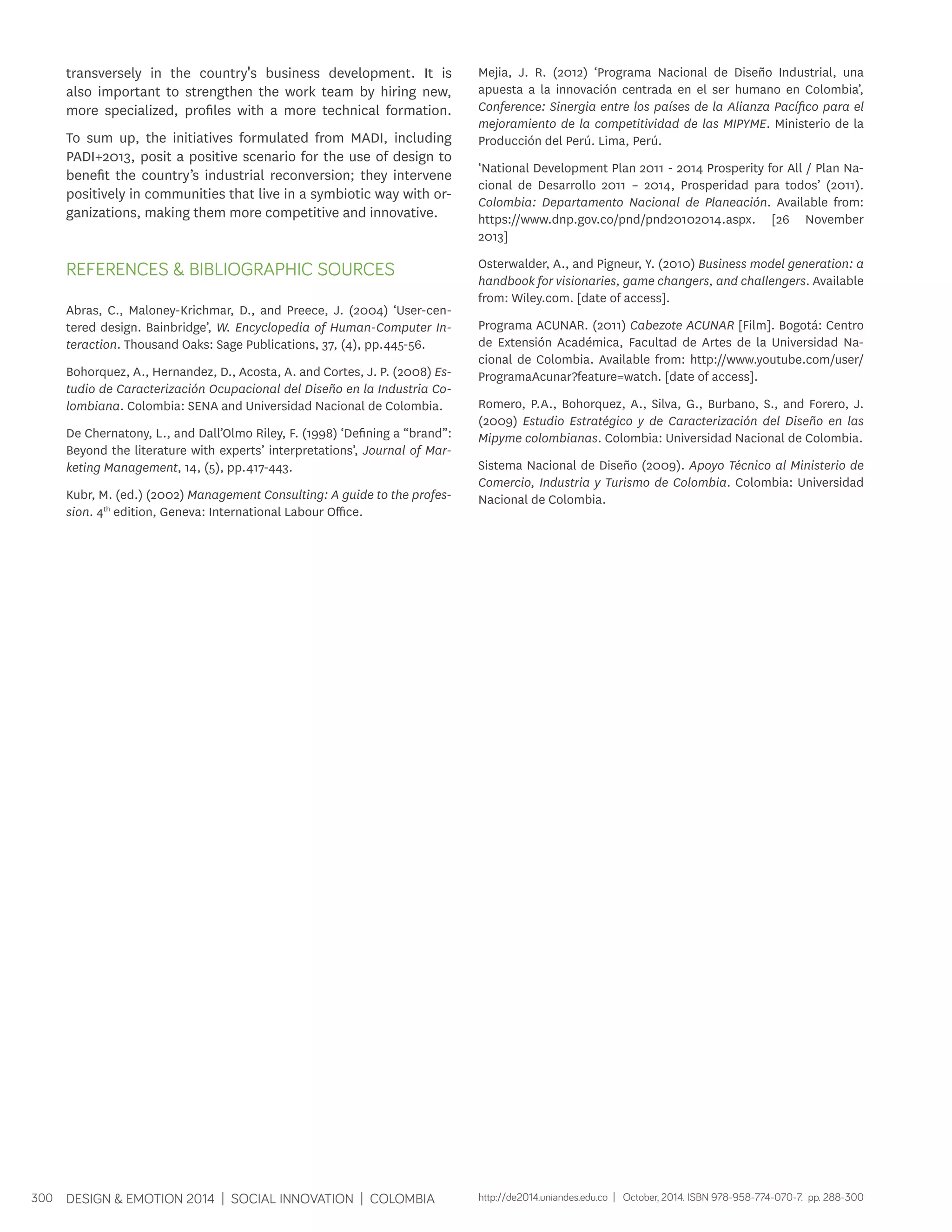transversely in the country's business development. It is 
also important to strengthen the work team by hiring new, 
more specialized, profiles with a more technical formation. 
To sum up, the initiatives formulated from MADI, including 
PADI+2013, posit a positive scenario for the use of design to 
benefit the country’s industrial reconversion; they intervene 
positively in communities that live in a symbiotic way with or-ganizations, 
making them more competitive and innovative. 
REFERENCES & BIBLIOGRAPHIC SOURCES 
Abras, C., Maloney-Krichmar, D., and Preece, J. (2004) ‘User-cen-tered 
design. Bainbridge’, W. Encyclopedia of Human-Computer In-teraction. 
Thousand Oaks: Sage Publications, 37, (4), pp.445-56. 
Bohorquez, A., Hernandez, D., Acosta, A. and Cortes, J. P. (2008) Es-tudio 
de Caracterización Ocupacional del Diseño en la Industria Co-lombiana. 
Colombia: SENA and Universidad Nacional de Colombia. 
De Chernatony, L., and Dall’Olmo Riley, F. (1998) ‘Defining a “brand”: 
Beyond the literature with experts’ interpretations’, Journal of Mar-keting 
Management, 14, (5), pp.417-443. 
Kubr, M. (ed.) (2002) Management Consulting: A guide to the profes-sion. 
4th edition, Geneva: International Labour Office. 
300 DESIGN & EMOTION 2014 | SOCIAL INNOVATION | COLOMBIA 
Mejia, J. R. (2012) ‘Programa Nacional de Diseño Industrial, una 
apuesta a la innovación centrada en el ser humano en Colombia’, 
Conference: Sinergia entre los países de la Alianza Pacífico para el 
mejoramiento de la competitividad de las MIPYME. Ministerio de la 
Producción del Perú. Lima, Perú. 
‘National Development Plan 2011 - 2014 Prosperity for All / Plan Na-cional 
de Desarrollo 2011 – 2014, Prosperidad para todos’ (2011). 
Colombia: Departamento Nacional de Planeación. Available from: 
https://www.dnp.gov.co/pnd/pnd20102014.aspx. [26 November 
2013] 
Osterwalder, A., and Pigneur, Y. (2010) Business model generation: a 
handbook for visionaries, game changers, and challengers. Available 
from: Wiley.com. [date of access]. 
Programa ACUNAR. (2011) Cabezote ACUNAR [Film]. Bogotá: Centro 
de Extensión Académica, Facultad de Artes de la Universidad Na-cional 
de Colombia. Available from: http://www.youtube.com/user/ 
ProgramaAcunar?feature=watch. [date of access]. 
Romero, P.A., Bohorquez, A., Silva, G., Burbano, S., and Forero, J. 
(2009) Estudio Estratégico y de Caracterización del Diseño en las 
Mipyme colombianas. Colombia: Universidad Nacional de Colombia. 
Sistema Nacional de Diseño (2009). Apoyo Técnico al Ministerio de 
Comercio, Industria y Turismo de Colombia. Colombia: Universidad 
Nacional de Colombia. 
http://de2014.uniandes.edu.co | October, 2014. ISBN 978-958-774-070-7. pp. 288-300 
