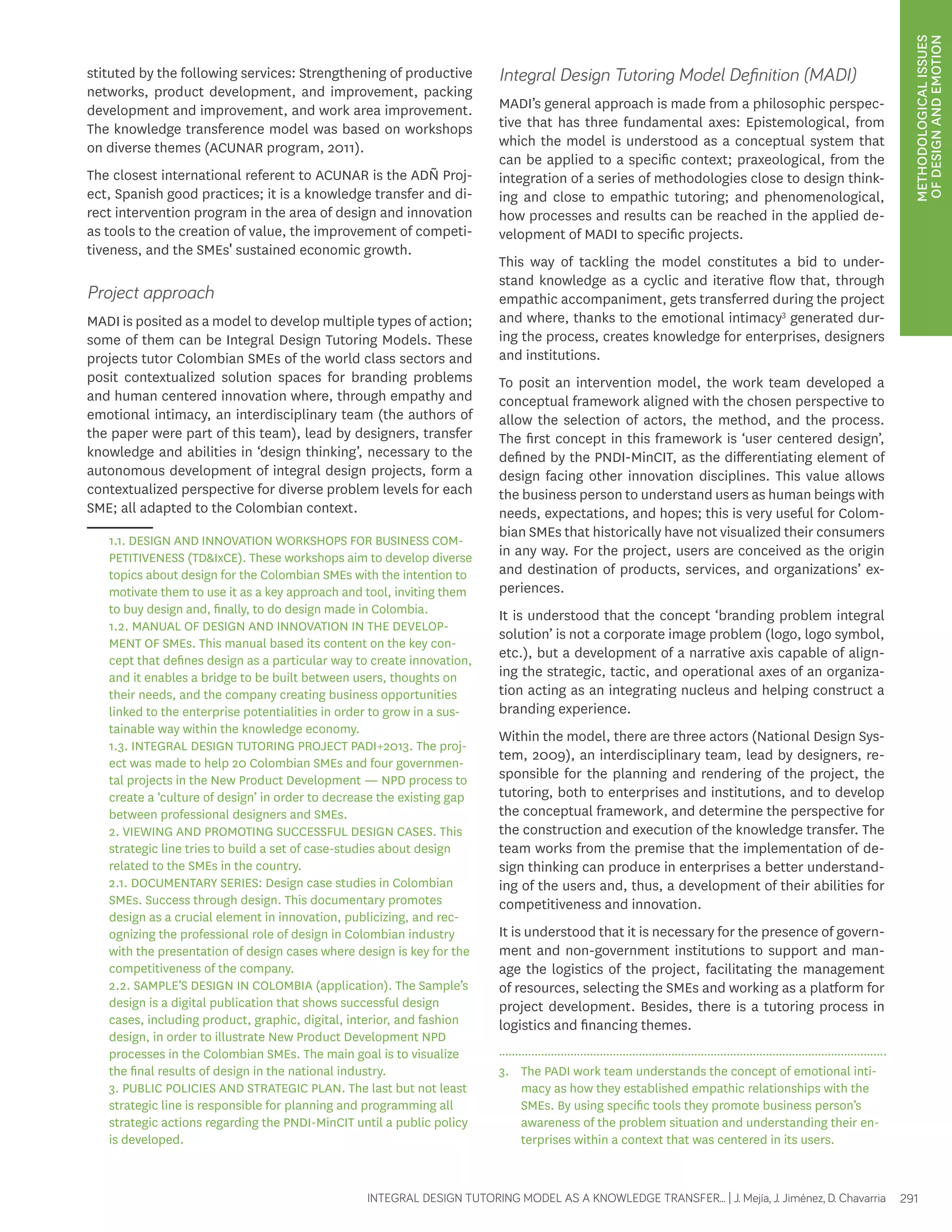 METHODOLOGICAL ISSUES 
OF DESIGN AND EMOTION 
stituted by the following services: Strengthening of productive 
networks, product development, and improvement, packing 
development and improvement, and work area improvement. 
The knowledge transference model was based on workshops 
on diverse themes (ACUNAR program, 2011). 
The closest international referent to ACUNAR is the ADÑ Proj-ect, 
Spanish good practices; it is a knowledge transfer and di-rect 
intervention program in the area of design and innovation 
as tools to the creation of value, the improvement of competi-tiveness, 
and the SMEs' sustained economic growth. 
Project approach 
MADI is posited as a model to develop multiple types of action; 
some of them can be Integral Design Tutoring Models. These 
projects tutor Colombian SMEs of the world class sectors and 
posit contextualized solution spaces for branding problems 
and human centered innovation where, through empathy and 
emotional intimacy, an interdisciplinary team (the authors of 
the paper were part of this team), lead by designers, transfer 
knowledge and abilities in ‘design thinking’, necessary to the 
autonomous development of integral design projects, form a 
contextualized perspective for diverse problem levels for each 
SME; all adapted to the Colombian context. 
1.1. DESIGN AND INNOVATION WORKSHOPS FOR BUSINESS COM-PETITIVENESS 
(TD&IxCE). These workshops aim to develop diverse 
topics about design for the Colombian SMEs with the intention to 
motivate them to use it as a key approach and tool, inviting them 
to buy design and, finally, to do design made in Colombia. 
1.2. MANUAL OF DESIGN AND INNOVATION IN THE DEVELOP-MENT 
OF SMEs. This manual based its content on the key con-cept 
that defines design as a particular way to create innovation, 
and it enables a bridge to be built between users, thoughts on 
their needs, and the company creating business opportunities 
linked to the enterprise potentialities in order to grow in a sus-tainable 
INTEGRAL DESIGN TUTORING MODEL AS A KNOWLEDGE TRANSFER... | J. Mejía, J. Jiménez, D. Chavarria 291 
way within the knowledge economy. 
1.3. INTEGRAL DESIGN TUTORING PROJECT PADI+2013. The proj-ect 
was made to help 20 Colombian SMEs and four governmen-tal 
projects in the New Product Development — NPD process to 
create a ‘culture of design’ in order to decrease the existing gap 
between professional designers and SMEs. 
2. VIEWING AND PROMOTING SUCCESSFUL DESIGN CASES. This 
strategic line tries to build a set of case-studies about design 
related to the SMEs in the country. 
2.1. DOCUMENTARY SERIES: Design case studies in Colombian 
SMEs. Success through design. This documentary promotes 
design as a crucial element in innovation, publicizing, and rec-ognizing 
the professional role of design in Colombian industry 
with the presentation of design cases where design is key for the 
competitiveness of the company. 
2.2. SAMPLE’S DESIGN IN COLOMBIA (application). The Sample’s 
design is a digital publication that shows successful design 
cases, including product, graphic, digital, interior, and fashion 
design, in order to illustrate New Product Development NPD 
processes in the Colombian SMEs. The main goal is to visualize 
the final results of design in the national industry. 
3. PUBLIC POLICIES AND STRATEGIC PLAN. The last but not least 
strategic line is responsible for planning and programming all 
strategic actions regarding the PNDI-MinCIT until a public policy 
is developed. 
Integral Design Tutoring Model Definition (MADI) 
MADI’s general approach is made from a philosophic perspec-tive 
that has three fundamental axes: Epistemological, from 
which the model is understood as a conceptual system that 
can be applied to a specific context; praxeological, from the 
integration of a series of methodologies close to design think-ing 
and close to empathic tutoring; and phenomenological, 
how processes and results can be reached in the applied de-velopment 
of MADI to specific projects. 
This way of tackling the model constitutes a bid to under-stand 
knowledge as a cyclic and iterative flow that, through 
empathic accompaniment, gets transferred during the project 
and where, thanks to the emotional intimacy3 generated dur-ing 
the process, creates knowledge for enterprises, designers 
and institutions. 
To posit an intervention model, the work team developed a 
conceptual framework aligned with the chosen perspective to 
allow the selection of actors, the method, and the process. 
The first concept in this framework is ‘user centered design’, 
defined by the PNDI-MinCIT, as the differentiating element of 
design facing other innovation disciplines. This value allows 
the business person to understand users as human beings with 
needs, expectations, and hopes; this is very useful for Colom-bian 
SMEs that historically have not visualized their consumers 
in any way. For the project, users are conceived as the origin 
and destination of products, services, and organizations’ ex-periences. 
It is understood that the concept ‘branding problem integral 
solution’ is not a corporate image problem (logo, logo symbol, 
etc.), but a development of a narrative axis capable of align-ing 
the strategic, tactic, and operational axes of an organiza-tion 
acting as an integrating nucleus and helping construct a 
branding experience. 
Within the model, there are three actors (National Design Sys-tem, 
2009), an interdisciplinary team, lead by designers, re-sponsible 
for the planning and rendering of the project, the 
tutoring, both to enterprises and institutions, and to develop 
the conceptual framework, and determine the perspective for 
the construction and execution of the knowledge transfer. The 
team works from the premise that the implementation of de-sign 
thinking can produce in enterprises a better understand-ing 
of the users and, thus, a development of their abilities for 
competitiveness and innovation. 
It is understood that it is necessary for the presence of govern-ment 
and non-government institutions to support and man-age 
the logistics of the project, facilitating the management 
of resources, selecting the SMEs and working as a platform for 
project development. Besides, there is a tutoring process in 
logistics and financing themes. 
3. The PADI work team understands the concept of emotional inti-macy 
as how they established empathic relationships with the 
SMEs. By using specific tools they promote business person’s 
awareness of the problem situation and understanding their en-terprises 
within a context that was centered in its users. 
 