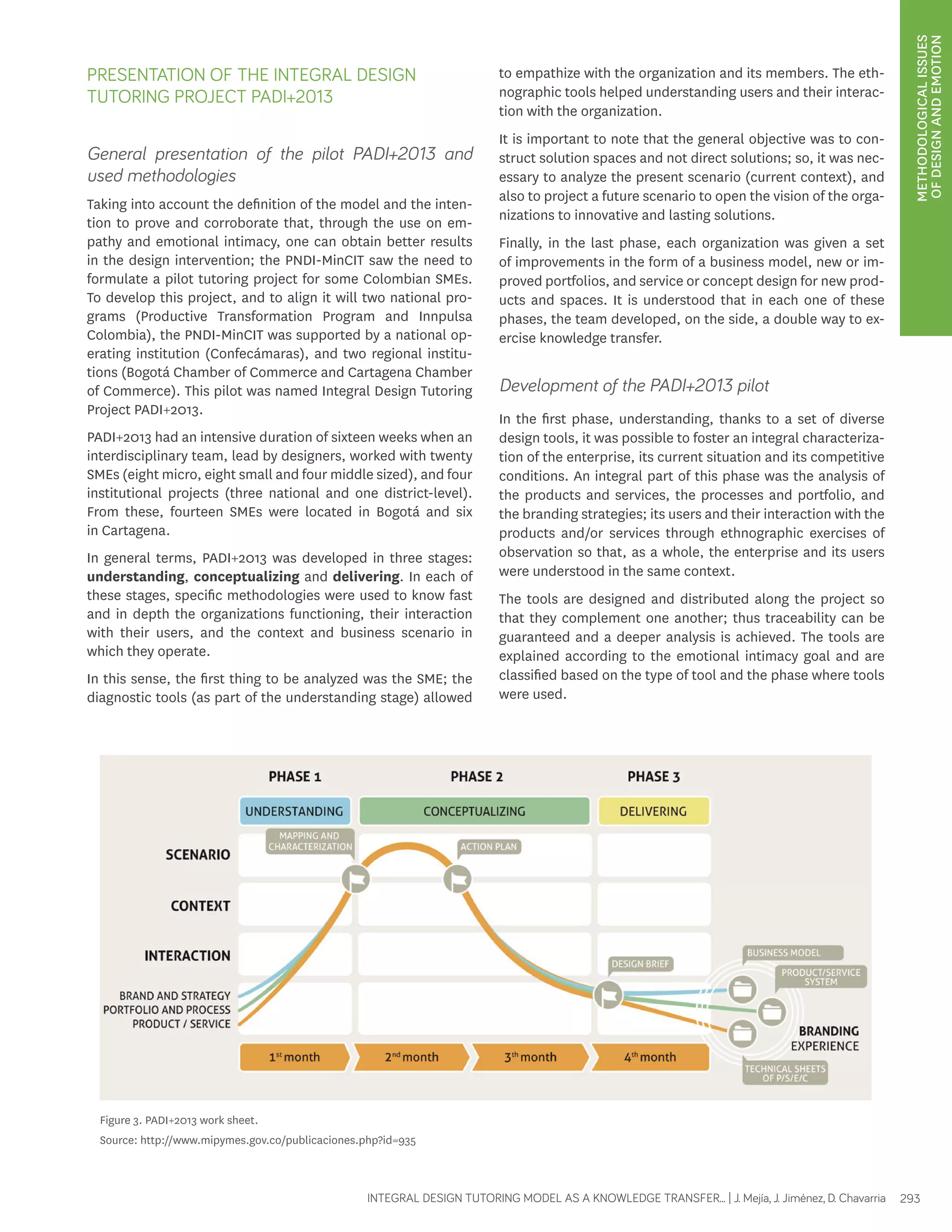 METHODOLOGICAL ISSUES 
OF DESIGN AND EMOTION 
PRESENTATION OF THE INTEGRAL DESIGN 
TUTORING PROJECT PADI+2013 
General presentation of the pilot PADI+2013 and 
used methodologies 
Taking into account the definition of the model and the inten-tion 
to prove and corroborate that, through the use on em-pathy 
and emotional intimacy, one can obtain better results 
in the design intervention; the PNDI-MinCIT saw the need to 
formulate a pilot tutoring project for some Colombian SMEs. 
To develop this project, and to align it will two national pro-grams 
(Productive Transformation Program and Innpulsa 
Colombia), the PNDI-MinCIT was supported by a national op-erating 
institution (Confecámaras), and two regional institu-tions 
(Bogotá Chamber of Commerce and Cartagena Chamber 
of Commerce). This pilot was named Integral Design Tutoring 
Project PADI+2013. 
PADI+2013 had an intensive duration of sixteen weeks when an 
interdisciplinary team, lead by designers, worked with twenty 
SMEs (eight micro, eight small and four middle sized), and four 
institutional projects (three national and one district-level). 
From these, fourteen SMEs were located in Bogotá and six 
in Cartagena. 
In general terms, PADI+2013 was developed in three stages: 
understanding, conceptualizing and delivering. In each of 
these stages, specific methodologies were used to know fast 
and in depth the organizations functioning, their interaction 
with their users, and the context and business scenario in 
which they operate. 
In this sense, the first thing to be analyzed was the SME; the 
diagnostic tools (as part of the understanding stage) allowed 
to empathize with the organization and its members. The eth-nographic 
tools helped understanding users and their interac-tion 
with the organization. 
It is important to note that the general objective was to con-struct 
solution spaces and not direct solutions; so, it was nec-essary 
to analyze the present scenario (current context), and 
also to project a future scenario to open the vision of the orga-nizations 
to innovative and lasting solutions. 
Finally, in the last phase, each organization was given a set 
of improvements in the form of a business model, new or im-proved 
portfolios, and service or concept design for new prod-ucts 
and spaces. It is understood that in each one of these 
phases, the team developed, on the side, a double way to ex-ercise 
knowledge transfer. 
Development of the PADI+2013 pilot 
In the first phase, understanding, thanks to a set of diverse 
design tools, it was possible to foster an integral characteriza-tion 
of the enterprise, its current situation and its competitive 
conditions. An integral part of this phase was the analysis of 
the products and services, the processes and portfolio, and 
the branding strategies; its users and their interaction with the 
products and/or services through ethnographic exercises of 
observation so that, as a whole, the enterprise and its users 
were understood in the same context. 
The tools are designed and distributed along the project so 
that they complement one another; thus traceability can be 
guaranteed and a deeper analysis is achieved. The tools are 
explained according to the emotional intimacy goal and are 
classified based on the type of tool and the phase where tools 
were used. 
Figure 3. PADI+2013 work sheet. 
Source: http://www.mipymes.gov.co/publicaciones.php?id=935 
INTEGRAL DESIGN TUTORING MODEL AS A KNOWLEDGE TRANSFER... | J. Mejía, J. Jiménez, D. Chavarria 293 
 